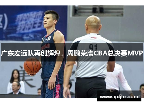 广东宏远队再创辉煌，周鹏荣膺CBA总决赛MVP